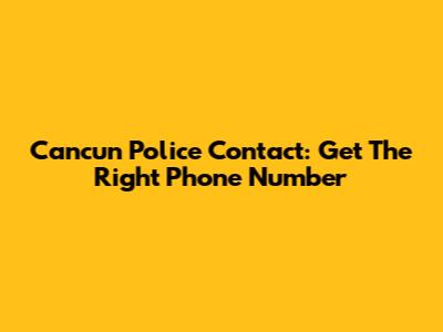 Cancun Police Contact: Get The Right Phone Number