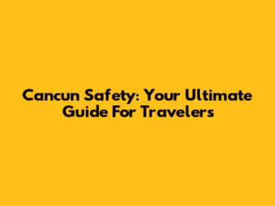 Cancun Safety: Your Ultimate Guide For Travelers