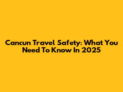 Cancun Travel Safety: What You Need To Know In 2025