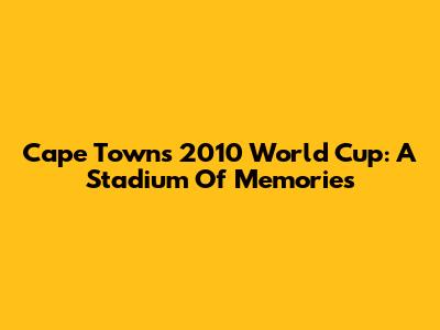 Cape Town's 2010 World Cup: A Stadium Of Memories