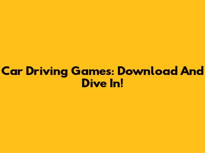 Car Driving Games: Download And Dive In!