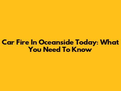 Car Fire In Oceanside Today: What You Need To Know