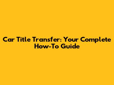 Car Title Transfer: Your Complete How-To Guide