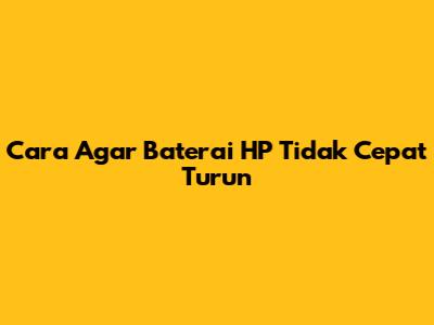 Cara Agar Baterai HP Tidak Cepat Turun