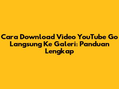 Cara Download Video YouTube Go Langsung Ke Galeri: Panduan Lengkap