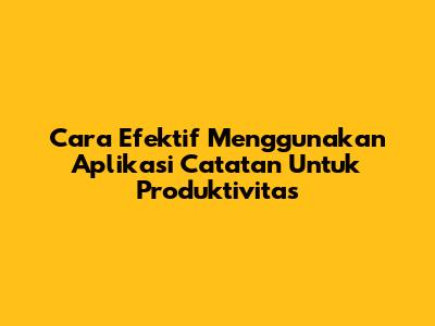 Cara Efektif Menggunakan Aplikasi Catatan Untuk Produktivitas