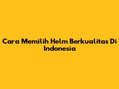 Cara Memilih Helm Berkualitas Di Indonesia