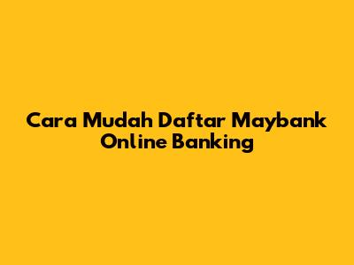 Cara Mudah Daftar Maybank Online Banking