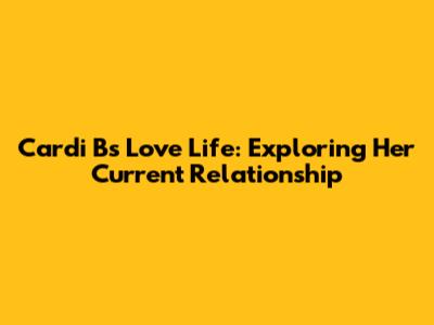 Cardi B's Love Life: Exploring Her Current Relationship