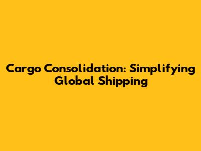 Cargo Consolidation: Simplifying Global Shipping