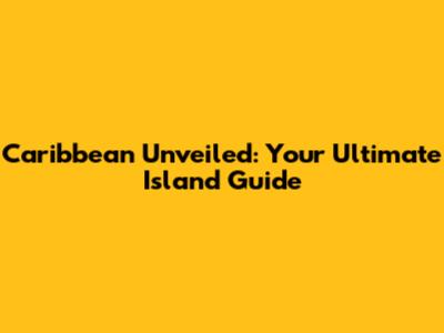 Caribbean Unveiled: Your Ultimate Island Guide