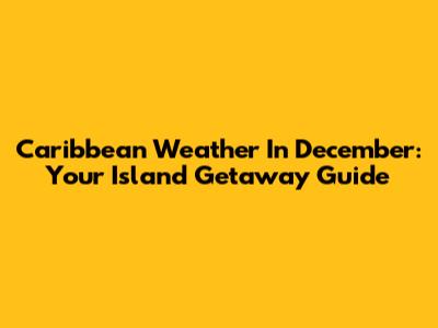 Caribbean Weather In December: Your Island Getaway Guide