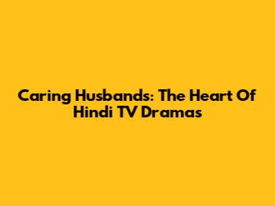 Caring Husbands: The Heart Of Hindi TV Dramas