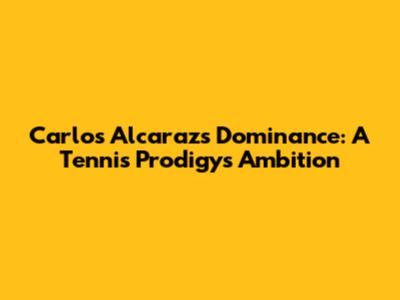 Carlos Alcaraz's Dominance: A Tennis Prodigy's Ambition