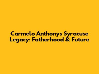 Carmelo Anthony's Syracuse Legacy: Fatherhood & Future