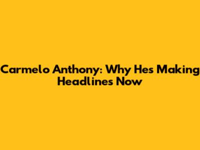 Carmelo Anthony: Why He's Making Headlines Now