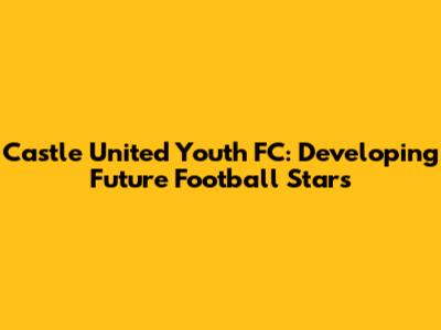 Castle United Youth FC: Developing Future Football Stars