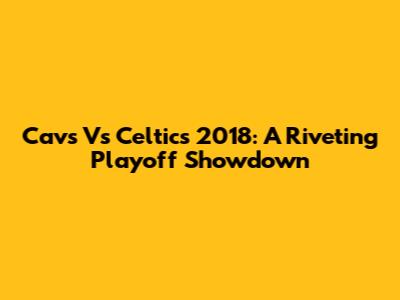 Cavs Vs Celtics 2018: A Riveting Playoff Showdown