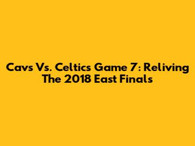 Cavs Vs. Celtics Game 7: Reliving The 2018 East Finals