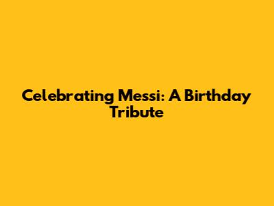 Celebrating Messi: A Birthday Tribute