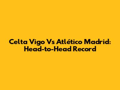 Celta Vigo Vs Atlético Madrid: Head-to-Head Record