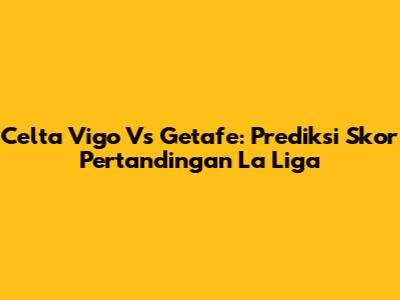 Celta Vigo Vs Getafe: Prediksi Skor Pertandingan La Liga