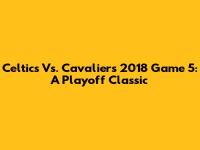 Celtics Vs. Cavaliers 2018 Game 5: A Playoff Classic