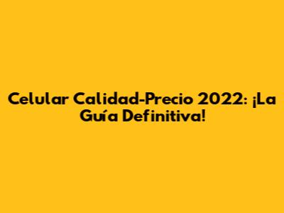 Celular Calidad-Precio 2022: ¡La Guía Definitiva!