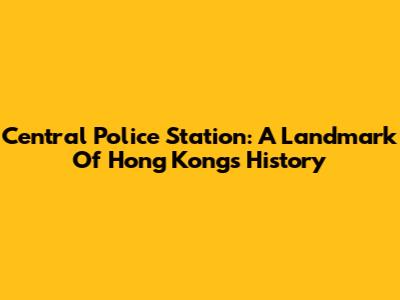 Central Police Station: A Landmark Of Hong Kong's History