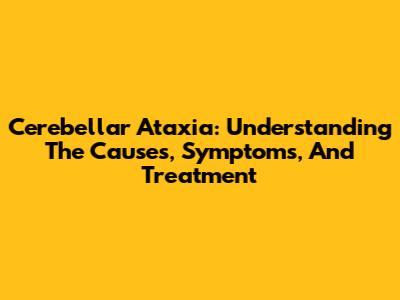 Cerebellar Ataxia: Understanding The Causes, Symptoms, And Treatment