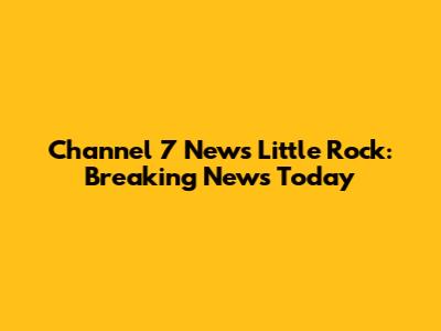 Channel 7 News Little Rock: Breaking News Today