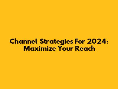 Channel Strategies For 2024: Maximize Your Reach