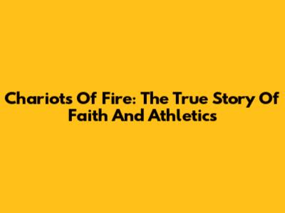 Chariots Of Fire: The True Story Of Faith And Athletics