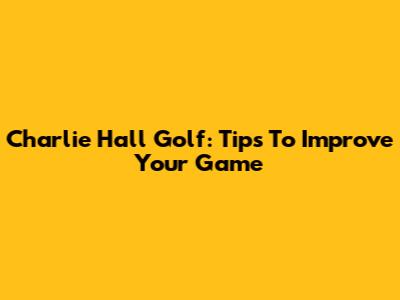 Charlie Hall Golf: Tips To Improve Your Game