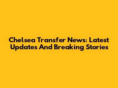 Chelsea Transfer News: Latest Updates And Breaking Stories