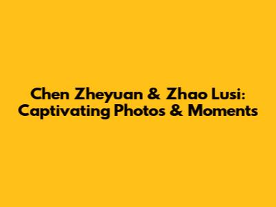 Chen Zheyuan & Zhao Lusi: Captivating Photos & Moments