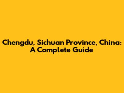 Chengdu, Sichuan Province, China: A Complete Guide
