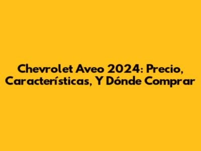 Chevrolet Aveo 2024: Precio, Características, Y Dónde Comprar