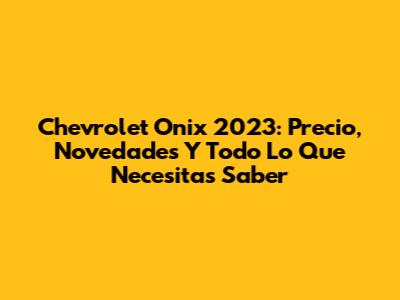 Chevrolet Onix 2023: Precio, Novedades Y Todo Lo Que Necesitas Saber