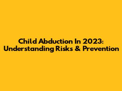 Child Abduction In 2023: Understanding Risks & Prevention