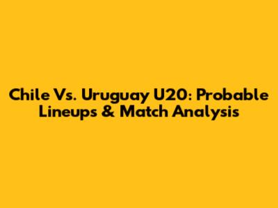 Chile Vs. Uruguay U20: Probable Lineups & Match Analysis