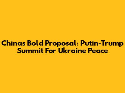 China's Bold Proposal: Putin-Trump Summit For Ukraine Peace