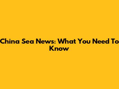 China Sea News: What You Need To Know