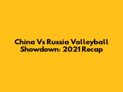 China Vs Russia Volleyball Showdown: 2021 Recap