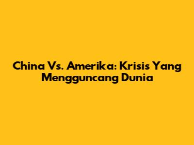 China Vs. Amerika: Krisis Yang Mengguncang Dunia