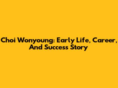 Choi Wonyoung: Early Life, Career, And Success Story