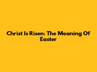 Christ Is Risen: The Meaning Of Easter