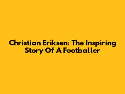 Christian Eriksen: The Inspiring Story Of A Footballer