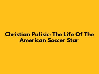 Christian Pulisic: The Life Of The American Soccer Star