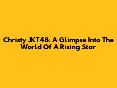 Christy JKT48: A Glimpse Into The World Of A Rising Star